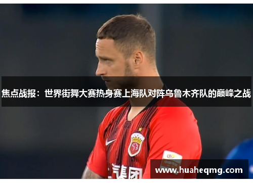 焦点战报：世界街舞大赛热身赛上海队对阵乌鲁木齐队的巅峰之战